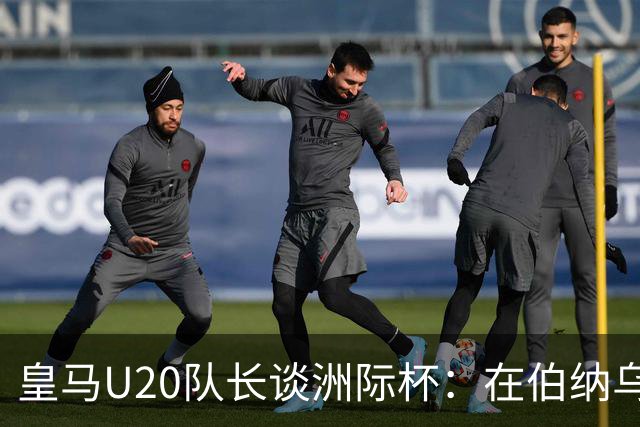 皇马U20队长谈洲际杯：在伯纳乌踢球是巨大荣幸 一直模仿莫德里奇